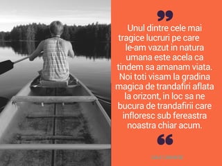 Unul dintre cele mai
tragice lucruri pe care
le-am vazut in natura
umana este acela ca
tindem sa amanam viata.
Noi toti visam la gradina
magica de trandafiri aflata
la orizont, in loc sa ne
bucura de trandafirii care
infloresc sub fereastra
noastra chiar acum.
DALE CARNEGIE
 