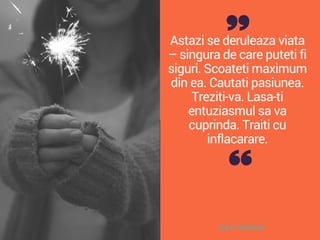 Astazi se deruleaza viata
– singura de care puteti fi
siguri. Scoateti maximum
din ea. Cautati pasiunea.
Treziti-va. Lasa-ti
entuziasmul sa va
cuprinda. Traiti cu
inflacarare.
DALE CARNEGIE
 