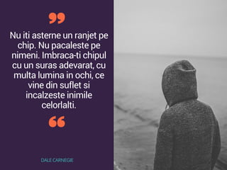 Nu iti asterne un ranjet pe
chip. Nu pacaleste pe
nimeni. Imbraca-ti chipul
cu un suras adevarat, cu
multa lumina in ochi, ce
vine din suflet si
incalzeste inimile
celorlalti.
DALE CARNEGIE
 