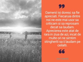 Oamenii isi doresc sa fie
apreciati. Fiecaruia dintre
noi ne este mai usor sa
criticam si sa reprosam
decat sa laudam.
Aprecierea este atat de
rara in ziua de azi, incat de
multe ori ne simtim
stingheriti sa ii laudam pe
ceilalti.
DALE CARNEGIE
 