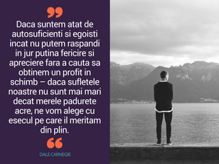 Daca suntem atat de
autosuficienti si egoisti
incat nu putem raspandi
in jur putina fericire si
apreciere fara a cauta sa
obtinem un profit in
schimb – daca sufletele
noastre nu sunt mai mari
decat merele padurete
acre, ne vom alege cu
esecul pe care il meritam
din plin.
DALE CARNEGIE
 