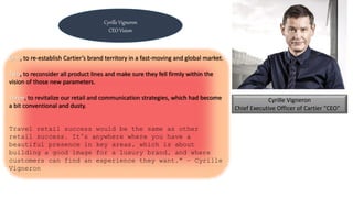 Cyrille Vigneron
Chief Executive Officer of Cartier "CEO"
One, to re-establish Cartier’s brand territory in a fast-moving and global market.
Two, to reconsider all product lines and make sure they fell firmly within the
vision of those new parameters.
Three, to revitalize our retail and communication strategies, which had become
a bit conventional and dusty.
Travel retail success would be the same as other
retail success. It’s anywhere where you have a
beautiful presence in key areas, which is about
building a good image for a luxury brand, and where
customers can find an experience they want.” – Cyrille
Vigneron
Cyrille Vigneron
CEO Vision
 