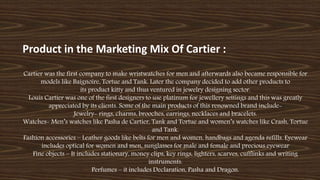 Product in the Marketing Mix Of Cartier :
Cartier was the first company to make wristwatches for men and afterwards also became responsible for
models like Baignoire, Tortue and Tank. Later the company decided to add other products to
its product kitty and thus ventured in jewelry designing sector.
Louis Cartier was one of the first designers to use platinum for jewellery settings and this was greatly
appreciated by its clients. Some of the main products of this renowned brand include-
Jewelry- rings, charms, brooches, earrings, necklaces and bracelets.
Watches- Men’s watches like Pasha de Cartier, Tank and Tortue and women’s watches like Crash, Tortue
and Tank.
Fashion accessories – Leather goods like belts for men and women, handbags and agenda refills. Eyewear
includes optical for women and men, sunglasses for male and female and precious eyewear
Fine objects – It includes stationary, money clips, key rings, lighters, scarves, cufflinks and writing
instruments.
Perfumes – it includes Declaration, Pasha and Dragon.
 