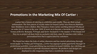 Promotions in the Marketing Mix Of Cartier :
Cartier has a history of catering to celebrities and royalty. They are their actual
ambassadors. The first patron of royalty status for brand Cartier was Princess Mathilde.
Kate Middleton wore a Ballon-Bleu Timepiece from Cartier and King Edward VII placed
an order for 27 tiaras in the year 1902. It went on to become a favourite of various royal
houses of Russia, Romania, Portugal, and Spain. Exclusivity is the mantra of this brand and
they try to project all their items as exclusive and first-class. Its watches come with a
personalized box that is appreciated by customers.
The brand has taken the help of online obsession and has started advertising through
social media via Twitter and Instagram. Cartier has managed global popularity through its
promotional activities. Good advertising has increased its brand visibility. Eye-catching ads
are aired on television to provide maximum exposure. Its products and designs are
displayed in elite magazines that have a worldwide viewership.
 