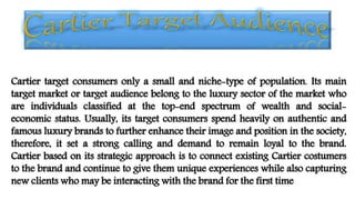 Cartier target consumers only a small and niche-type of population. Its main
target market or target audience belong to the luxury sector of the market who
are individuals classified at the top-end spectrum of wealth and social-
economic status. Usually, its target consumers spend heavily on authentic and
famous luxury brands to further enhance their image and position in the society,
therefore, it set a strong calling and demand to remain loyal to the brand.
Cartier based on its strategic approach is to connect existing Cartier costumers
to the brand and continue to give them unique experiences while also capturing
new clients who may be interacting with the brand for the first time
 