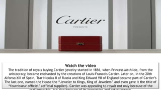 Watch the video
The tradition of royals buying Cartier jewelry started in 1856, when Princess Mathilde, from the
aristocracy, became enchanted by the creations of Louis-Francois Cartier. Later on, in the 20th
Alfonso XIII of Spain, Tsar Nicolas II of Russia and King Edward VII of England became part of Cartier’s
The last one, named the House the “Jeweler to Kings, King of Jewelers” and even gave it the title of
“fournisseur officiel” (official supplier). Cartier was appealing to royals not only because of the
 