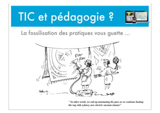 TIC et pédagogie ?
La fossilisation des pratiques vous guette ...

" In other words, we end up automating the past, as we continue beating
the rug with a fancy, new electric vacuum cleaner"

 