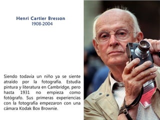 Henri Cartier Bresson 
1908-2004
Siendo todavía un niño ya se siente
atraído por la fotografía. Estudia
pintura y literatura en Cambridge, pero
hasta 1931 no empieza como
fotógrafo. Sus primeras experiencias
con la fotografía empezaron con una
cámara Kodak Box Brownie.
 