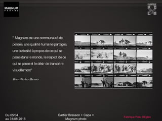 Du 05/04
au 31/08 2016
Cartier Bresson + Capa =
Magnum photo
Fabrique Pola BEgles
" Magnum est unecommunautéde
pensée, unequalitéhumainepartagée,
unecuriositéàproposdecequi se
passedanslemonde, lerespect dece
qui sepasseet ledésir detranscrire
visuellement"
Henri Cartier-Bresso n
 