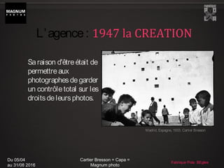 Du 05/04
au 31/08 2016
Cartier Bresson + Capa =
Magnum photo
Fabrique Pola BEgles
Saraison d'êtreétait de
permettreaux
photographesdegarder
un contrôletotal sur les
droitsdeleursphotos.
Madrid, Espagne, 1933. Cartier Bresson
L’agence: 1947 la CREATION
 