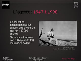Du 05/04
au 31/08 2016
Cartier Bresson + Capa =
Magnum photo
Fabrique Pola BEgles
Lacollection
photographiquesur
support papier contient
environ 180 000
clichés.
Savaleur est estimée
en 1998 àplusde100
millionsdedollars
Républicain tombant.
Front deCordoue, Espagne, 1936. Capa
L’agence: 1947 à 1998
 