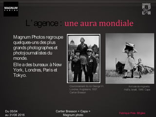 Du 05/04
au 31/08 2016
Cartier Bresson + Capa =
Magnum photo
Fabrique Pola BEgles
Magnum Photosregroupe
quelques-unsdesplus
grandsphotographeset
photojournalistesdu
monde.
Elleadesbureaux àNew
York, Londres, Pariset
Tokyo.
Arrivéedemigrants.
Haïfa, Israël, 1949. Capa
L’agence: une aura mondiale
Couronnement du roi GeorgeVI.
Londres, Angleterre, 1937.
Cartier Bresson
 