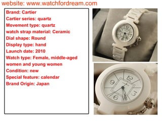website: www.watchfordream.com Brand: Cartier Cartier series: quartz Movement type: quartz watch strap material: Ceramic Dial shape: Round Display type: hand Launch date: 2010 Watch type: Female, middle-aged women and young women Condition: new Special feature: calendar Brand Origin: Japan