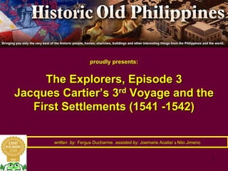 1
proudly presents:proudly presents:
The Explorers, Episode 3The Explorers, Episode 3
Jacques CartierJacques Cartier’’s 3s 3rdrd
Voyage and theVoyage and the
First Settlements (1541First Settlements (1541 --1542)1542)
written bywritten by:: Fergus DucharmeFergus Ducharme,, assisted by:assisted by: JoemarieJoemarie AcallarAcallar && NiloNilo JimenoJimeno
 