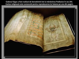Codexul Gigas a fost realizat de benedictinii de la mânăstirea Podlazice în sec.XIII. 
Cartea religioasă este cunoscută pentru reproducerea lui Satana pe una din pagini. 
 