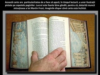 Această carte are particularitatea de a face să apară, în timpul lecturii, a unor ilustrații 
pictate pe capetele paginilor. Lucrul este foarte bine gândit, pentru că, datorită muncii 
minuțioase a lui Martin Frost, imaginile dispar când carte este închisă. 
 