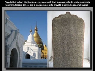 Pagoda Kuthodaw, din Birmania, este compusă dintr-un ansamblu de mici monumente 
funerare. Fiecare din ele are o placă pe care este gravată o parte din canonul budist. 
 