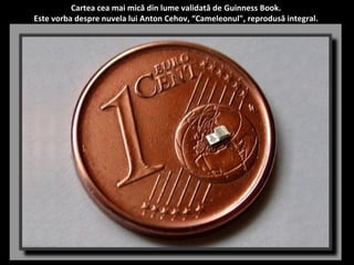 Cartea cea mai mică din lume validată de Guinness Book. 
Este vorba despre nuvela lui Anton Cehov, “Cameleonul", reprodusă integral. 
 