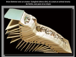 Brian Dettmer este un creator. Culegând câteva cărți, el a creat un animal straniu 
de hârtie, care pare că se mișcă. 
 