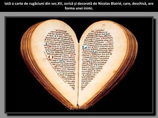 Iată o carte de rugăciuni din sec.XV, scrisă și decorată de Nicolas Blairié, care, deschisă, are 
forma unei inimi. 
 