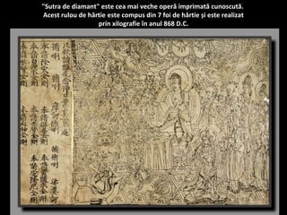 "Sutra de diamant" este cea mai veche operă imprimată cunoscută. 
Acest rulou de hârtie este compus din 7 foi de hârtie și este realizat 
prin xilografie în anul 868 D.C. 
 