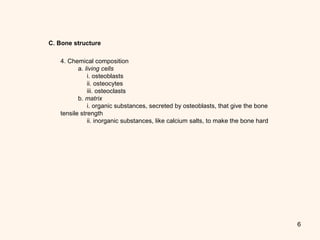 6
C. Bone structure
4. Chemical composition 
          a. living cells 
               i. osteoblasts 
               ii. osteocytes 
               iii. osteoclasts 
          b. matrix
               i. organic substances, secreted by osteoblasts, that give the bone 
tensile strength 
               ii. inorganic substances, like calcium salts, to make the bone hard 
 