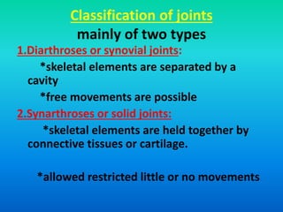 Classification of joints
mainly of two types
1.Diarthroses or synovial joints:
*skeletal elements are separated by a
cavity
*free movements are possible
2.Synarthroses or solid joints:
*skeletal elements are held together by
connective tissues or cartilage.
*allowed restricted little or no movements
 