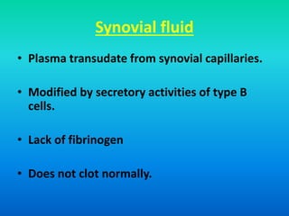 Synovial fluid
• Plasma transudate from synovial capillaries.
• Modified by secretory activities of type B
cells.
• Lack of fibrinogen
• Does not clot normally.
 