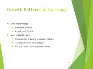 Growth Patterns of Cartilage
 Two main types:
 Interstitial Growth
 Appositional Growth.
 Interstitial Growth.
 Chondrocytes in lacuna undergoes mitosis.
 Two chondrocytes in one lacuna
 Will push apart, form separate lacuna
6-9
 