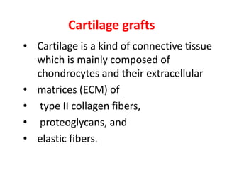 Cartilage grafts
• Cartilage is a kind of connective tissue
which is mainly composed of
chondrocytes and their extracellular
• matrices (ECM) of
• type II collagen fibers,
• proteoglycans, and
• elastic fibers.
 