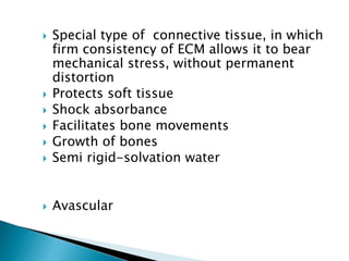  Special type of connective tissue, in which
firm consistency of ECM allows it to bear
mechanical stress, without permanent
distortion
 Protects soft tissue
 Shock absorbance
 Facilitates bone movements
 Growth of bones
 Semi rigid-solvation water
 Avascular
 
