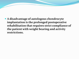  A disadvantage of autologous chondrocyte
implantation is the prolonged postoperative
rehabilitation that requires strict compliance of
the patient with weight bearing and activity
restrictions.
 