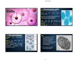 ٢٤/٠٧/١٤٤٤
Cells
 Chondrogenic cells:
Origin: bone marrow derived MSCs.
Site: in the inner cellular layer of
perichondrium.
L.M: They are spindle-shaped narrow cells.
Nucleus: oval and pale basophilic.
The cytoplasm: light basophilic.
E.M: They have free ribosomes, few
mitochondria, some RER and small Golgi
apparatus.
Function: divide and differentiate into
chondroblasts.
 Chondroblast:
Origin: from chondrogenic
cells.
Site: in the inner side of
perichondrium.
L.M: elliptic shape, the long
axis is parallel to the surface,
basophilic cytoplasm with
vesicular nucleus.
EM
1. The cytoplasm is rich in
organelles of protein
synthesis (ribosomes,
rough endoplasmic
reticulum, well developed
Golgi apparatus and
mitochondria).
2. The nucleus contains
more euchromatin.
٩ ١٠
١١ ١٢
 