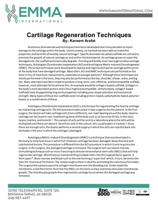 Cartilage Regeneration Techniques
By: Kareem Arafat
Numerousbiomaterialsandtechniqueshave beendevelopedovermanydecadestorepair
damage to the cartilage withinthe body. Unfortunately,nomethodhasbeenable tomatchthe
propertiesandbenefitsof healthynatural cartilage1
.Specificbiomaterials calledscaffoldsare utilizedto
promote the growthof natural cartilage onand withinthe biomaterial.Ascartilage growstorepairthe
damagedsite,the scaffoldwilleventuallydegrade.Thisblogwill brieflycovertworegenerativecartilage
techniques,AutologousChondrocyte Implantation(ACI)andAutologousMatrix InducedChondrogenesis
(AMIC).These twotechniqueswere developedtoreplace andregeneratehyaline cartilagewithinjoints
of the bodythat have damagedcartilage.Mostoften,ACIandAMIC techniquesare performedonthe
knee inlieuof total knee replacements,especiallyonyoungerpatients2
.Althoughthesetechniquesare
mostlyperformedinthe knee,theymayalsobe performedonthe hip,shoulder,elbow, ankle, andbig
toe.Many attemptshave beenmade toproduce a long-term, cost-effective,andbiocompatible scaffold;
however,mostattemptsfail toachieve this. Anexample wouldbe collagen-basedscaffolds.Collagenis
the body’smostabundantproteinandisthus highlybiocompatible.Unfortunately,collagen-based
scaffoldshave disappointinglong-termpropertiesincluding poorshape retentionandmechanical
strength.Many typesof these bio-scaffoldsexistincludingprotein-based,carbohydrate-based,polymer-
based,or a combinationof these.
AutologousChondrocyteImplantation(ACI) isatechnique forregeneratingthe hyaline cartilage
by implantingcartilagecells.The ACIprocedure takesplace intwosurgeriesforthe patient.Inthe first
surgery,the doctorwill take cartilage cellsfromadifferent,non-load-bearingareaof the body.Hyaline
cartilage can be foundinnon-loadbearingareasof the bodysuch as at the endsof ribs,in the nose,
larynx,trachea,andbronchi 1
. Thissample of cellswill be senttoa laboratorywhere the cellswill be
multiplieduntilthere are about5-10 millioncellsinthe culture;this usuallytakes 3-5weeks 3
.Once
there are enoughcells,the doctorperformsasecondsurgeryinwhichthe cellsare injectedbackinto
the bodyin the area inwhichthe cartilage isdamaged.
AutologousMatrix-InducedChondrogenesis(AMIC) isatechnique thatwasdevelopedin
Germanyto helpheal areasinwhichfull-thicknesscartilage hasbeen damaged:deepchondral and
subchondral lesions.Thisprocedure isdifferentfromthe ACIprocedure inwhichitonlyrequiresone
surgery.Inthissurgery,the damagedcartilage isremoved.The surgeonwill use abone marrow
stimulatingtechniquesuchas micro fracturingtorelease mesenchymal stemcells(MSCs) thatwill help
regenerate cartilage.Microfracture involvesdrillingmultiple holesintothe exposedbone approx. 3-
4mm apart 4
. Bone marrow andblood rush to the site forminga‘superclot’which,inturn,becomesthe
basisfor newtissue formation.The newlyroughsurface isideal forpromotingthisnew tissueformation.
The surgeonthenplacesa porcine collagenmembraneoverthe bleedingsite.Underneaththe
membrane,aclotthenforms fromthe free MSCs on the bone surface andhelpsstimulate chondrocyte
growth.The chondrocyte growththenregeneratescartilagetissue where the damagedcartilagewas
removed.
 