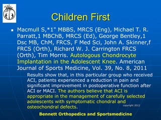 Children First 
Macmull S,*1" MBBS, MRCS (Eng), Michael T. R. Parratt,1 MBChB, MRCS (Ed), George Bentley,1 Dsc MB, ChM, FRCS, F Med Sci, John A. Skinner,f FRCS (Orth), Richard W. J. Carrington FRCS (Orth), Tim Morris. Autologous Chondrocyte Implantation in the Adolescent Knee. American Journal of Sports Medicine, Vol. 39, No. 8, 2011 
Results show that, in this particular group who received ACI, patients experienced a reduction in pain and significant improvement in postoperative function after ACI or MACI. The authors believe that ACI is appropriate in the management of carefully selected adolescents with symptomatic chondral and osteochondral defects. 
copyright 2012 
Bennett Orthopedics and Sportsmedicine  