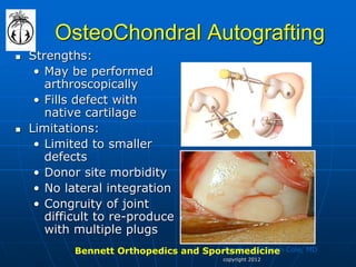 copyright 2012 
OsteoChondral Autografting 
Strengths: 
•May be performed arthroscopically 
•Fills defect with native cartilage 
Limitations: 
•Limited to smaller defects 
•Donor site morbidity 
•No lateral integration 
•Congruity of joint difficult to re-produce with multiple plugs 
Courtesy of Brian Cole, MD 
Bennett Orthopedics and Sportsmedicine  
