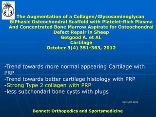 copyright 2012 
Bennett Orthopedics and Sportsmedicine 
The Augmentation of a Collagen/Glycosaminoglycan BiPhasic Osteochondral Scaffold with Platelet-Rich Plasma And Concentrated Bone Marrow Aspirate for Osteochondral Defect Repair in Sheep Getgood A. et Al. Cartilage October 3(4) 351-363, 2012 
-Trend towards more normal appearing Cartilage with PRP -Trend towards better cartilage histology with PRP -Strong Type 2 collagen with PRP -less subchondarl bone cysts with plugs  