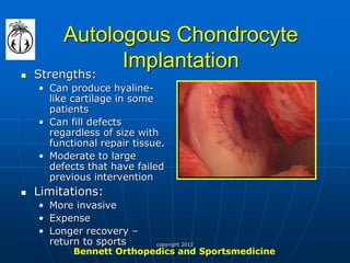 Autologous Chondrocyte Implantation 
Strengths: 
•Can produce hyaline- like cartilage in some patients 
•Can fill defects regardless of size with functional repair tissue. 
•Moderate to large defects that have failed previous intervention 
Limitations: 
•More invasive 
•Expense 
•Longer recovery – return to sports 
Bennett Orthopedics and Sportsmedicine 
copyright 2012  