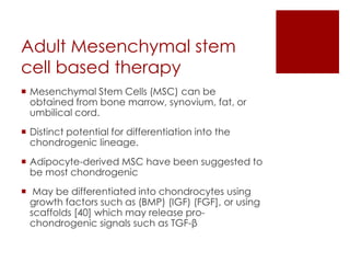 Adult Mesenchymal stem
cell based therapy
 Mesenchymal Stem Cells (MSC) can be
obtained from bone marrow, synovium, fat, or
umbilical cord.
 Distinct potential for differentiation into the
chondrogenic lineage.
 Adipocyte-derived MSC have been suggested to
be most chondrogenic
 May be differentiated into chondrocytes using
growth factors such as (BMP) (IGF) (FGF], or using
scaffolds [40] which may release prochondrogenic signals such as TGF-β

 