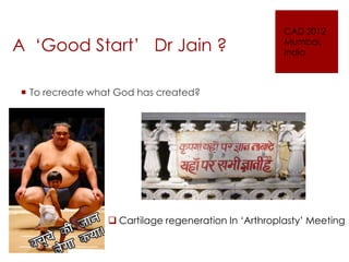 A ‘Good Start’ Dr Jain ?

CAD 2012
Mumbai,
India

 To recreate what God has created?

 Cartilage regeneration In ‘Arthroplasty’ Meeting

 