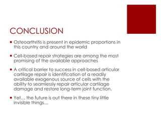 CONCLUSION
 Osteoarthritis is present in epidemic proportions in
this country and around the world
 Cell-based repair strategies are among the most
promising of the available approaches
 A critical barrier to success in cell-based articular
cartilage repair is identification of a readily
available exogenous source of cells with the
ability to seamlessly repair articular cartilage
damage and restore long-term joint function.
 Yet… the future is out there in these tiny little
invisible things…

 