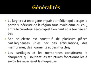  Le larynx est un organe impair et médian qui occupe la
partie supérieure de la région sous-hyoïdienne du cou,
entre le carrefour aéro-digestif en haut et la trachée en
bas ;
 Son squelette est constitué de plusieurs pièces
cartilagineuses unies par des articulations, des
membranes, des ligaments et des muscles;
 Les cartilages et les membranes constituent la
charpente qui soutient les structures fonctionnelles à
savoir les muscles et la muqueuse.
 