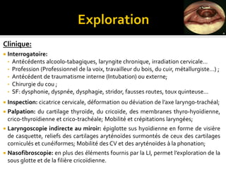 Clinique:
 Interrogatoire:
• Antécédents alcoolo-tabagiques, laryngite chronique, irradiation cervicale…
• Profession (Professionnel de la voix, travailleur du bois, du cuir, métallurgiste…) ;
• Antécédent de traumatisme interne (Intubation) ou externe;
• Chirurgie du cou ;
• SF: dysphonie, dyspnée, dysphagie, stridor, fausses routes, toux quinteuse…
 Inspection: cicatrice cervicale, déformation ou déviation de l’axe laryngo-trachéal;
 Palpation: du cartilage thyroïde, du cricoïde, des membranes thyro-hyoïdienne,
crico-thyroïdienne et crico-trachéale; Mobilité et crépitations laryngées;
 Laryngoscopie indirecte au miroir: épiglotte sus hyoïdienne en forme de visière
de casquette, reliefs des cartilages aryténoïdes surmontés de ceux des cartilages
corniculés et cunéiformes; Mobilité des CV et des aryténoïdes à la phonation;
 Nasofibroscopie: en plus des éléments fournis par la LI, permet l’exploration de la
sous glotte et de la filière cricoïdienne.
 