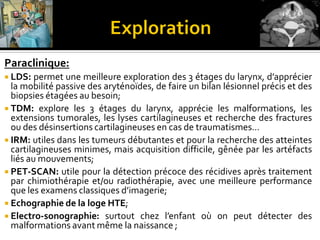 Paraclinique:
 LDS: permet une meilleure exploration des 3 étages du larynx, d’apprécier
la mobilité passive des aryténoïdes, de faire un bilan lésionnel précis et des
biopsies étagées au besoin;
 TDM: explore les 3 étages du larynx, apprécie les malformations, les
extensions tumorales, les lyses cartilagineuses et recherche des fractures
ou des désinsertions cartilagineuses en cas de traumatisme…
 IRM: utiles dans les tumeurs débutantes et pour la recherche des atteintes
cartilagineuses minimes, mais acquisition difficile, gênée par les artéfacts
liés au mouvements;
 PET-SCAN: utile pour la détection précoce des récidives après traitement
par chimiothérapie et/ou radiothérapie, avec une meilleure performance
que les examens classiques d’imagerie;
 Echographie de la loge HTE;
 Electro-sonographie: surtout chez l’enfant où on peut détecter des
malformations avant même la naissance ;
 