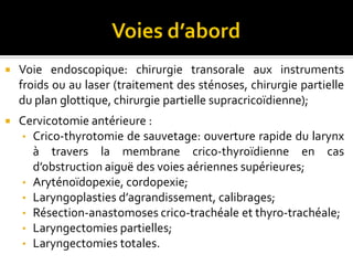  Voie endoscopique: chirurgie transorale aux instruments froids ou au laser
(traitement des sténoses, chirurgie partielle du plan glottique, chirurgie partielle
supraglottique);
 Cervicotomie antérieure :
• Crico-thyrotomie de sauvetage: ouverture rapide du larynx à travers la
membrane crico-thyroïdienne en cas d’obstruction aiguë des voies aériennes
supérieures;
• Incision latérocervicale arciforme oblique à minima: Aryténoïdopexie,
cordopexie;
• Incision cervicale antérieure arciforme horizontale: thyrotomies,
laryngectomies partielles verticales;
• Incision cervicale antérieure médiane verticale: Laryngoplasties
d’agrandissement, calibrages, Résection-anastomoses crico-trachéale et thyro-
trachéale;
• Incision bimastoïdienne en « U » de Gluck: laryngectomies subtotales, totales
et curages ganglionnaires.
 