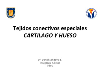 Tejidos	
  conec+vos	
  especiales	
  
CARTILAGO	
  Y	
  HUESO	
  
Dr.	
  Daniel	
  Sandoval	
  S.	
  
Histología	
  Animal	
  
2015	
  
 