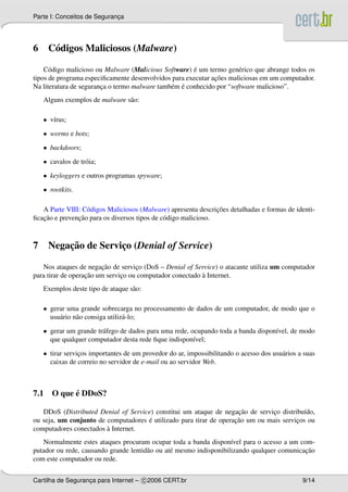 Parte I: Conceitos de Seguranca
                             ¸




6    C´ digos Maliciosos (Malware)
      o

      o                                                ´
    C´ digo malicioso ou Malware (Malicious Software) e um termo gen´ rico que abrange todos os
                                                                       e
                                                              ¸˜
tipos de programa especiﬁcamente desenvolvidos para executar acoes maliciosas em um computador.
                                               e ´
Na literatura de seguranca o termo malware tamb´ m e conhecido por “software malicioso”.
                        ¸
    Alguns exemplos de malware s˜ o:
                                a

    • v´rus;
       ı

    • worms e bots;

    • backdoors;

    • cavalos de tr´ ia;
                   o

    • keyloggers e outros programas spyware;

    • rootkits.

                                                                ¸˜
   A Parte VIII: C´ digos Maliciosos (Malware) apresenta descricoes detalhadas e formas de identi-
                  o
   ¸˜          ¸˜
ﬁcacao e prevencao para os diversos tipos de c´ digo malicioso.
                                              o



7        ¸˜
     Negacao de Servico (Denial of Service)
                     ¸

   Nos ataques de negacao de servico (DoS – Denial of Service) o atacante utiliza um computador
                        ¸˜          ¸
                   ¸˜                                     `
para tirar de operacao um servico ou computador conectado a Internet.
                               ¸
    Exemplos deste tipo de ataque s˜ o:
                                   a

    • gerar uma grande sobrecarga no processamento de dados de um computador, de modo que o
      usu´ rio n˜ o consiga utiliz´ -lo;
         a      a                 a

    • gerar um grande tr´ fego de dados para uma rede, ocupando toda a banda dispon´vel, de modo
                        a                                                          ı
      que qualquer computador desta rede ﬁque indispon´vel;
                                                        ı

    • tirar servicos importantes de um provedor do ar, impossibilitando o acesso dos usu´ rios a suas
                 ¸                                                                      a
      caixas de correio no servidor de e-mail ou ao servidor Web.



          ´
7.1 O que e DDoS?

                                                                     ¸˜
   DDoS (Distributed Denial of Service) constitui um ataque de negacao de servico distribu´do,
                                                                               ¸           ı
ou seja, um conjunto de computadores e utilizado para tirar de operacao um ou mais servicos ou
                                     ´                              ¸˜                  ¸
                        `
computadores conectados a Internet.
   Normalmente estes ataques procuram ocupar toda a banda dispon´vel para o acesso a um com-
                                                                    ı
                                       a        e                                           ¸˜
putador ou rede, causando grande lentid˜ o ou at´ mesmo indisponibilizando qualquer comunicacao
com este computador ou rede.


Cartilha de Seguranca para Internet – c 2006 CERT.br
                   ¸                                                                            9/14
 