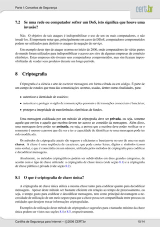 Parte I: Conceitos de Seguranca
                             ¸




7.2 Se uma rede ou computador sofrer um DoS, isto signiﬁca que houve uma
    invas˜ o?
         a

     a                                 ´
    N˜ o. O objetivo de tais ataques e indisponibilizar o uso de um ou mais computadores, e n˜ o
                                                                                             a
            ´ importante notar que, principalmente em casos de DDoS, computadores comprometidos
invad´-los. E
     ı
                                                     ¸˜
podem ser utilizados para desferir os ataques de negacao de servico.
                                                                 ¸
    Um exemplo deste tipo de ataque ocorreu no in´cio de 2000, onde computadores de v´ rias partes
                                                   ı                                    a
do mundo foram utilizados para indisponibilizar o acesso aos sites de algumas empresas de com´ rcio
                                                                                             e
eletrˆ nico. Estas empresas n˜ o tiveram seus computadores comprometidos, mas sim ﬁcaram impos-
     o                        a
sibilitadas de vender seus produtos durante um longo per´odo.
                                                        ı



8    Criptograﬁa

               ´                                                                         ´
   Criptograﬁa e a ciˆ ncia e arte de escrever mensagens em forma cifrada ou em c´ digo. E parte de
                     e                                                           o
                                              ¸˜
um campo de estudos que trata das comunicacoes secretas, usadas, dentre outras ﬁnalidades, para:

    • autenticar a identidade de usu´ rios;
                                    a
    • autenticar e proteger o sigilo de comunicacoes pessoais e de transacoes comerciais e banc´ rias;
                                                ¸˜                       ¸˜                    a
    • proteger a integridade de transferˆ ncias eletrˆ nicas de fundos.
                                        e            o

    Uma mensagem codiﬁcada por um m´ todo de criptograﬁa deve ser privada, ou seja, somente
                                        e
aquele que enviou e aquele que recebeu devem ter acesso ao conte´ do da mensagem. Al´ m disso,
                                                                   u                   e
uma mensagem deve poder ser assinada, ou seja, a pessoa que a recebeu deve poder veriﬁcar se o
          ´
remetente e mesmo a pessoa que diz ser e ter a capacidade de identiﬁcar se uma mensagem pode ter
sido modiﬁcada.
    Os m´ todos de criptograﬁa atuais s˜ o seguros e eﬁcientes e baseiam-se no uso de uma ou mais
         e                             a
chaves. A chave e uma seq¨ encia de caracteres, que pode conter letras, d´gitos e s´mbolos (como
                  ´         uˆ                                             ı        ı
                  ´
uma senha), e que e convertida em um n´ mero, utilizado pelos m´ todos de criptograﬁa para codiﬁcar
                                       u                         e
e decodiﬁcar mensagens.
    Atualmente, os m´ todos criptogr´ ﬁcos podem ser subdivididos em duas grandes categorias, de
                       e               a
                                                             ´             ¸˜
acordo com o tipo de chave utilizada: a criptograﬁa de chave unica (vide secao 8.1) e a criptograﬁa
                                    ¸˜
de chave p´ blica e privada (vide secao 8.2).
          u


          ´                      ´
8.1 O que e criptograﬁa de chave unica?

                            ´
    A criptograﬁa de chave unica utiliza a mesma chave tanto para codiﬁcar quanto para decodiﬁcar
                                                               ¸˜
mensagens. Apesar deste m´ todo ser bastante eﬁciente em relacao ao tempo de processamento, ou
                             e
seja, o tempo gasto para codiﬁcar e decodiﬁcar mensagens, tem como principal desvantagem a ne-
                    ¸˜
cessidade de utilizacao de um meio seguro para que a chave possa ser compartilhada entre pessoas ou
                                     ¸˜
entidades que desejem trocar informacoes criptografadas.
                       ¸˜
   Exemplos de utilizacao deste m´ todo de criptograﬁa e sugest˜ es para o tamanho m´nimo da chave
                                  e                            o                    ı
´                            ¸˜
unica podem ser vistos nas secoes 8.4 e 8.5, respectivamente.


Cartilha de Seguranca para Internet – c 2006 CERT.br
                   ¸                                                                            10/14
 