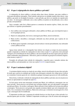 Parte I: Conceitos de Seguranca
                             ¸




          ´                        ´
8.2 O que e criptograﬁa de chaves publica e privada?

    A criptograﬁa de chaves p´ blica e privada utiliza duas chaves distintas, uma para codiﬁcar e
                               u
outra para decodiﬁcar mensagens. Neste m´ todo cada pessoa ou entidade mant´ m duas chaves: uma
                                           e                                  e
p´ blica, que pode ser divulgada livremente, e outra privada, que deve ser mantida em segredo pelo
 u
seu dono. As mensagens codiﬁcadas com a chave p´ blica s´ podem ser decodiﬁcadas com a chave
                                                     u      o
privada correspondente.
   Seja o exemplo, onde Jos´ e Maria querem se comunicar de maneira sigilosa. Ent˜ o, eles ter˜ o
                              e                                                  a            a
que realizar os seguintes procedimentos:

   1. Jos´ codiﬁca uma mensagem utilizando a chave p´ blica de Maria, que est´ dispon´vel para o
         e                                          u                        a       ı
      uso de qualquer pessoa;

   2. Depois de criptografada, Jos´ envia a mensagem para Maria, atrav´ s da Internet;
                                  e                                   e

                                                                             ´
   3. Maria recebe e decodiﬁca a mensagem, utilizando sua chave privada, que e apenas de seu
      conhecimento;

   4. Se Maria quiser responder a mensagem, dever´ realizar o mesmo procedimento, mas utilizando
                                                 a
      a chave p´ blica de Jos´ .
               u             e

                                                                      ¸˜
    Apesar deste m´ todo ter o desempenho bem inferior em relacao ao tempo de processamento,
                     e
                                                            ´        ¸˜
quando comparado ao m´ todo de criptograﬁa de chave unica (secao 8.1), apresenta como principal
                          e
                          ¸˜
vantagem a livre distribuicao de chaves p´ blicas, n˜ o necessitando de um meio seguro para que chaves
                                         u          a
                                                                            ¸˜
sejam combinadas antecipadamente. Al´ m disso, pode ser utilizado na geracao de assinaturas digitais,
                                        e
                  ¸˜
como mostra a secao 8.3.
                         ¸˜
   Exemplos de utilizacao deste m´ todo de criptograﬁa e sugest˜ es para o tamanho m´nimo das
                                     e                               o              ı
                                                 ¸˜
chaves p´ blica e privada podem ser vistos nas secoes 8.4 e 8.5, respectivamente.
        u


          ´
8.3 O que e assinatura digital?

                                         ¸˜                                    ¸˜
    A assinatura digital consiste na criacao de um c´ digo, atrav´ s da utilizacao de uma chave privada,
                                                    o            e
de modo que a pessoa ou entidade que receber uma mensagem contendo este c´ digo possa veriﬁcar
                                                                                    o
               ´
se o remetente e mesmo quem diz ser e identiﬁcar qualquer mensagem que possa ter sido modiﬁcada.
                 ´
    Desta forma, e utilizado o m´ todo de criptograﬁa de chaves p´ blica e privada, mas em um processo
                                e                                u
                                           ¸˜
inverso ao apresentado no exemplo da secao 8.2.
    Se Jos´ quiser enviar uma mensagem assinada para Maria, ele codiﬁcar´ a mensagem com sua
          e                                                                   a
                                   a                                        a           `
chave privada. Neste processo ser´ gerada uma assinatura digital, que ser´ adicionada a mensagem
enviada para Maria. Ao receber a mensagem, Maria utilizar´ a chave p´ blica de Jos´ para decodiﬁcar
                                                             a         u            e
                                 a                                                a            `
a mensagem. Neste processo ser´ gerada uma segunda assinatura digital, que ser´ comparada a pri-
meira. Se as assinaturas forem idˆ nticas, Maria ter´ certeza que o remetente da mensagem foi o Jos´
                                 e                  a                                              e
e que a mensagem n˜ o foi modiﬁcada.
                    a
   ´                                                                                          ´
   E importante ressaltar que a seguranca do m´ todo baseia-se no fato de que a chave privada e co-
                                       ¸      e
                                    e ´
nhecida apenas pelo seu dono. Tamb´ m e importante ressaltar que o fato de assinar uma mensagem



Cartilha de Seguranca para Internet – c 2006 CERT.br
                   ¸                                                                              11/14
 