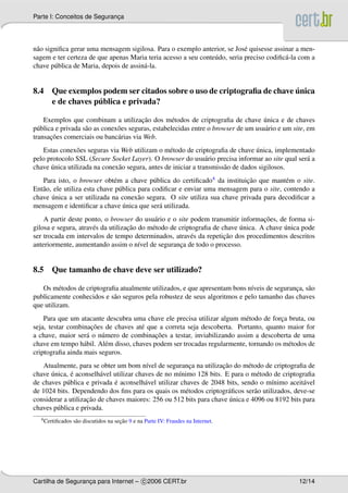 Parte I: Conceitos de Seguranca
                             ¸




n˜ o signiﬁca gerar uma mensagem sigilosa. Para o exemplo anterior, se Jos´ quisesse assinar a men-
 a                                                                          e
sagem e ter certeza de que apenas Maria teria acesso a seu conte´ do, seria preciso codiﬁc´ -la com a
                                                                u                         a
chave p´ blica de Maria, depois de assin´ -la.
        u                               a


                                                                       ´
8.4 Que exemplos podem ser citados sobre o uso de criptograﬁa de chave unica
                 ´
    e de chaves publica e privada?

                                         ¸˜                                          ´
    Exemplos que combinam a utilizacao dos m´ todos de criptograﬁa de chave unica e de chaves
                                                     e
p´ blica e privada s˜ o as conex˜ es seguras, estabelecidas entre o browser de um usu´ rio e um site, em
  u                 a           o                                                    a
       ¸˜
transacoes comerciais ou banc´ rias via Web.
                                a
                o                                 e                               ´
   Estas conex˜ es seguras via Web utilizam o m´ todo de criptograﬁa de chave unica, implementado
pelo protocolo SSL (Secure Socket Layer). O browser do usu´ rio precisa informar ao site qual ser´ a
                                                                a                                a
      ´
chave unica utilizada na conex˜ o segura, antes de iniciar a transmiss˜ o de dados sigilosos.
                              a                                       a
   Para isto, o browser obt´ m a chave p´ blica do certiﬁcado4 da instituicao que mant´ m o site.
                              e              u                             ¸˜             e
Ent˜ o, ele utiliza esta chave p´ blica para codiﬁcar e enviar uma mensagem para o site, contendo a
   a                            u
       ´
chave unica a ser utilizada na conex˜ o segura. O site utiliza sua chave privada para decodiﬁcar a
                                        a
                                  ´
mensagem e identiﬁcar a chave unica que ser´ utilizada.
                                               a
                                                                                   ¸˜
    A partir deste ponto, o browser do usu´ rio e o site podem transmitir informacoes, de forma si-
                                             a
                                    ¸˜                                     ´              ´
gilosa e segura, atrav´ s da utilizacao do m´ todo de criptograﬁa de chave unica. A chave unica pode
                      e                     e
                                                                      ¸˜
ser trocada em intervalos de tempo determinados, atrav´ s da repeticao dos procedimentos descritos
                                                          e
anteriormente, aumentando assim o n´vel de seguranca de todo o processo.
                                        ı              ¸


8.5 Que tamanho de chave deve ser utilizado?

   Os m´ todos de criptograﬁa atualmente utilizados, e que apresentam bons n´veis de seguranca, s˜ o
          e                                                                 ı               ¸ a
publicamente conhecidos e s˜ o seguros pela robustez de seus algoritmos e pelo tamanho das chaves
                            a
que utilizam.
    Para que um atacante descubra uma chave ele precisa utilizar algum m´ todo de forca bruta, ou
                                                                          e            ¸
                     ¸˜
seja, testar combinacoes de chaves at´ que a correta seja descoberta. Portanto, quanto maior for
                                       e
                   a    u                   ¸˜
a chave, maior ser´ o n´ mero de combinacoes a testar, inviabilizando assim a descoberta de uma
chave em tempo h´ bil. Al´ m disso, chaves podem ser trocadas regularmente, tornando os m´ todos de
                  a      e                                                               e
criptograﬁa ainda mais seguros.
                                         ı                ¸         ¸˜
   Atualmente, para se obter um bom n´vel de seguranca na utilizacao do m´ todo de criptograﬁa de
                                                                             e
      ´       ´
chave unica, e aconselh´ vel utilizar chaves de no m´nimo 128 bits. E para o m´ todo de criptograﬁa
                         a                           ı                          e
                              ´
de chaves p´ blica e privada e aconselh´ vel utilizar chaves de 2048 bits, sendo o m´nimo aceit´ vel
            u                            a                                           ı          a
de 1024 bits. Dependendo dos ﬁns para os quais os m´ todos criptogr´ ﬁcos ser˜ o utilizados, deve-se
                                                        e             a        a
                    ¸˜                                                 ´
considerar a utilizacao de chaves maiores: 256 ou 512 bits para chave unica e 4096 ou 8192 bits para
chaves p´ blica e privada.
        u
  4 Certiﬁcados                        ¸˜
                  s˜ o discutidos na secao 9 e na Parte IV: Fraudes na Internet.
                   a




Cartilha de Seguranca para Internet – c 2006 CERT.br
                   ¸                                                                              12/14
 